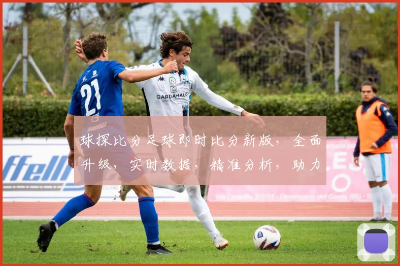 球探比分足球即时比分新版，全面升级，实时数据，精准分析，助力球迷