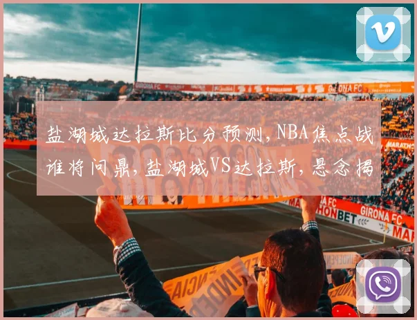 盐湖城达拉斯比分预测,NBA焦点战谁将问鼎,盐湖城VS达拉斯,悬念揭晓