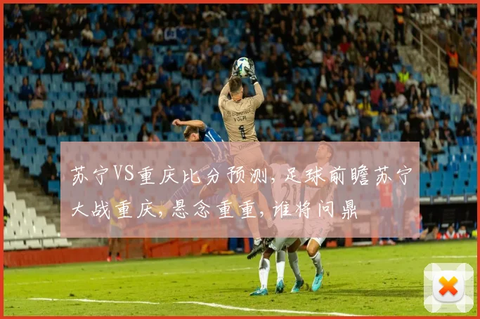 苏宁VS重庆比分预测,足球前瞻苏宁大战重庆,悬念重重,谁将问鼎