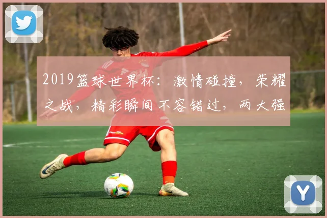 2019篮球世界杯：激情碰撞，荣耀之战，精彩瞬间不容错过，两大强队巅峰对决